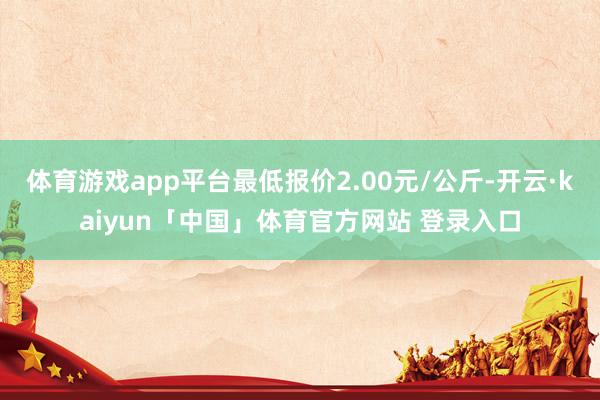 体育游戏app平台最低报价2.00元/公斤-开云·kaiyun「中国」体育官方网站 登录入口