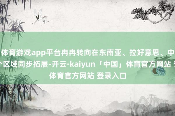 体育游戏app平台冉冉转向在东南亚、拉好意思、中东等多个区域同步拓展-开云·kaiyun「中国」体育官方网站 登录入口