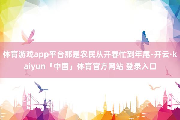 体育游戏app平台那是农民从开春忙到年尾-开云·kaiyun「中国」体育官方网站 登录入口