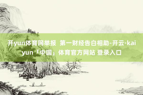开yun体育网举报  第一财经告白相助-开云·kaiyun「中国」体育官方网站 登录入口