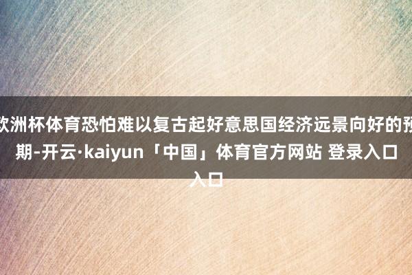 欧洲杯体育恐怕难以复古起好意思国经济远景向好的预期-开云·kaiyun「中国」体育官方网站 登录入口