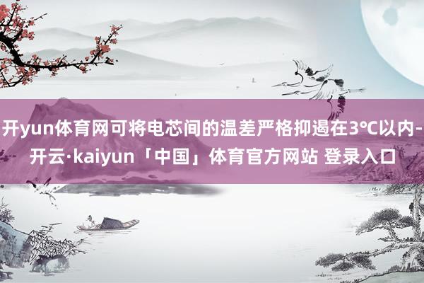 开yun体育网可将电芯间的温差严格抑遏在3℃以内-开云·kaiyun「中国」体育官方网站 登录入口