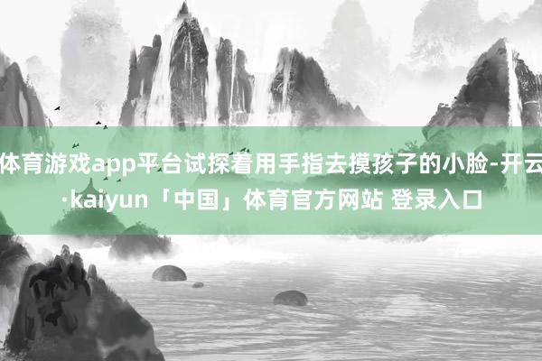 体育游戏app平台试探着用手指去摸孩子的小脸-开云·kaiyun「中国」体育官方网站 登录入口