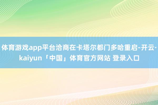 体育游戏app平台洽商在卡塔尔都门多哈重启-开云·kaiyun「中国」体育官方网站 登录入口