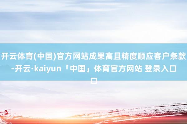 开云体育(中国)官方网站成果高且精度顺应客户条款-开云·kaiyun「中国」体育官方网站 登录入口