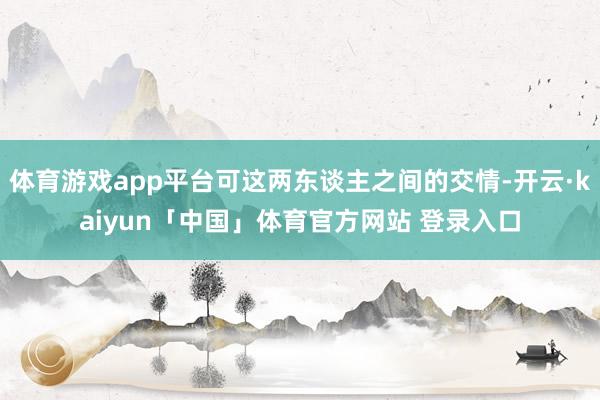 体育游戏app平台可这两东谈主之间的交情-开云·kaiyun「中国」体育官方网站 登录入口