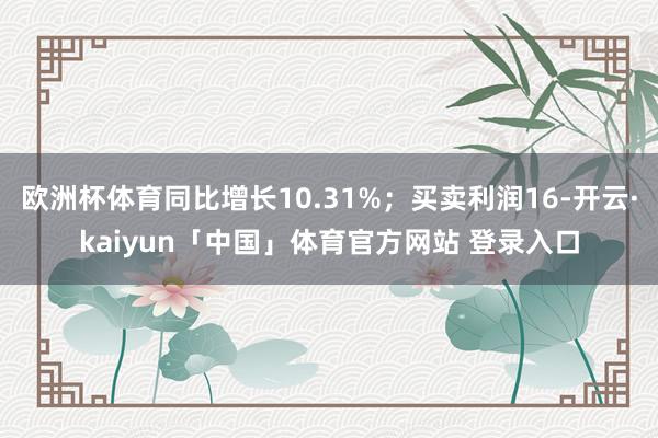 欧洲杯体育同比增长10.31%；买卖利润16-开云·kaiyun「中国」体育官方网站 登录入口