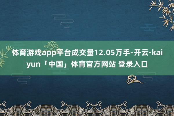 体育游戏app平台成交量12.05万手-开云·kaiyun「中国」体育官方网站 登录入口