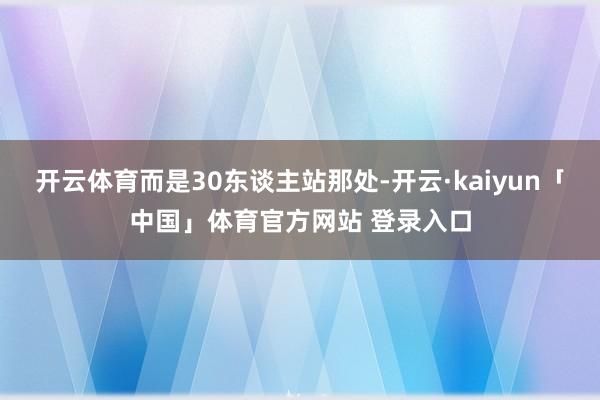 开云体育而是30东谈主站那处-开云·kaiyun「中国」体育官方网站 登录入口