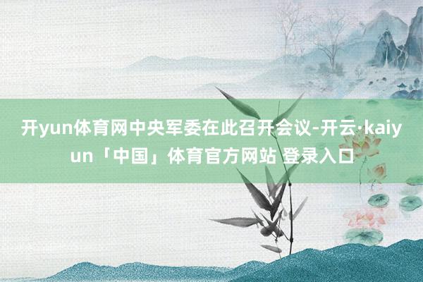 开yun体育网中央军委在此召开会议-开云·kaiyun「中国」体育官方网站 登录入口