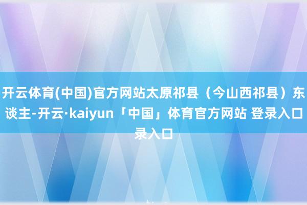 开云体育(中国)官方网站太原祁县（今山西祁县）东谈主-开云·kaiyun「中国」体育官方网站 登录入口