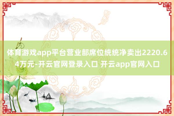 体育游戏app平台营业部席位统统净卖出2220.64万元-开