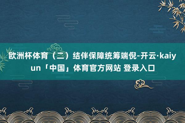欧洲杯体育(二)结伴保障统筹端倪-开云·kaiyun「中国」体育官方网站 登录入口