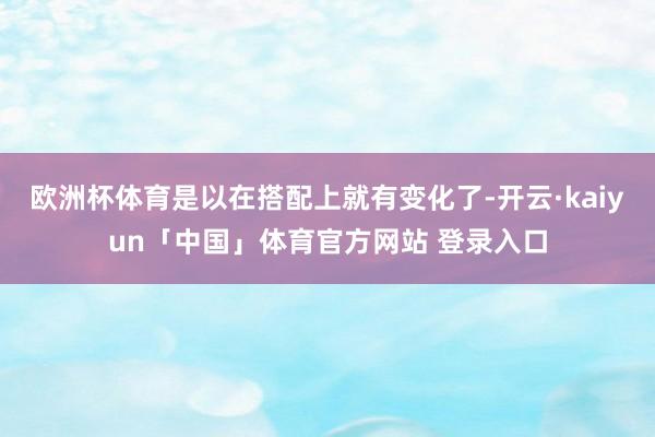 欧洲杯体育是以在搭配上就有变化了-开云·kaiyun「中国」体育官方网站 登录入口
