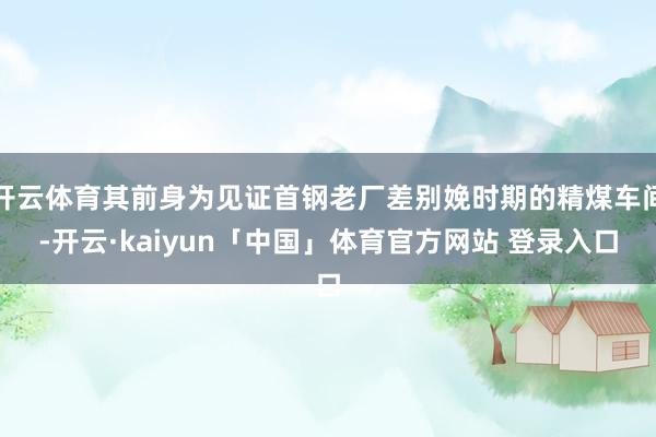 开云体育其前身为见证首钢老厂差别娩时期的精煤车间-开云·kaiyun「中国」体育官方网站 登录入口