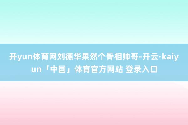 开yun体育网刘德华果然个骨相帅哥-开云·kaiyun「中国」体育官方网站 登录入口