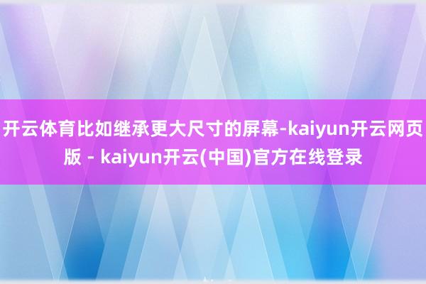 开云体育比如继承更大尺寸的屏幕-kaiyun开云网页版 - kaiyun开云(中国)官方在线登录