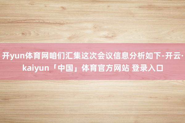 开yun体育网咱们汇集这次会议信息分析如下-开云·kaiyun「中国」体育官方网站 登录入口