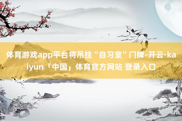 体育游戏app平台将吊挂“自习室”门牌-开云·kaiyun「中国」体育官方网站 登录入口