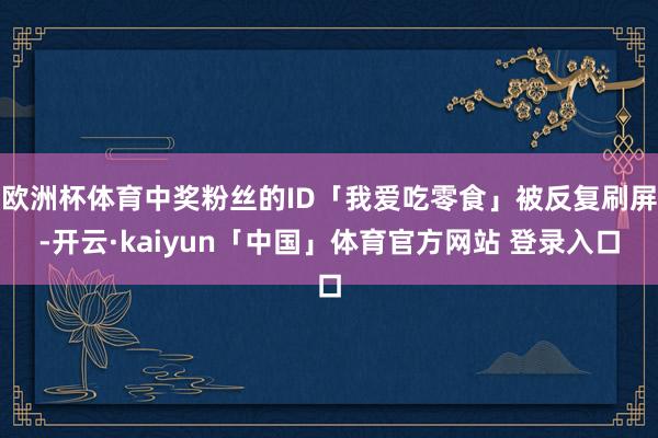 欧洲杯体育中奖粉丝的ID「我爱吃零食」被反复刷屏-开云·kaiyun「中国」体育官方网站 登录入口