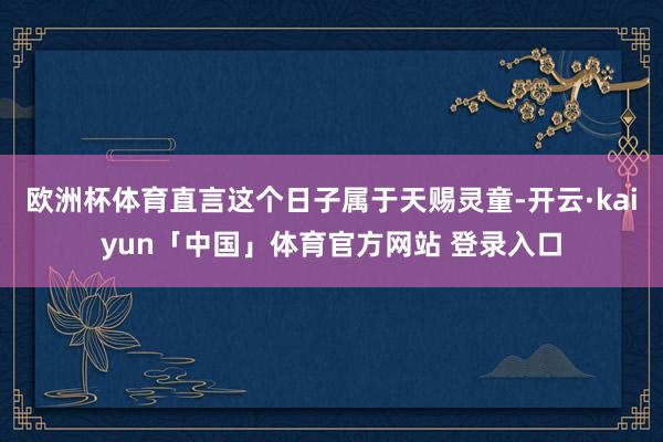 欧洲杯体育直言这个日子属于天赐灵童-开云·kaiyun「中国」体育官方网站 登录入口