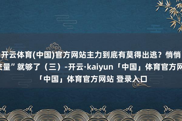 开云体育(中国)官方网站主力到底有莫得出逃？悄悄看一眼“成交量”就够了（三）-开云·kaiyun「中国」体育官方网站 登录入口