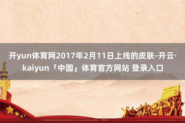 开yun体育网2017年2月11日上线的皮肤-开云·kaiyun「中国」体育官方网站 登录入口