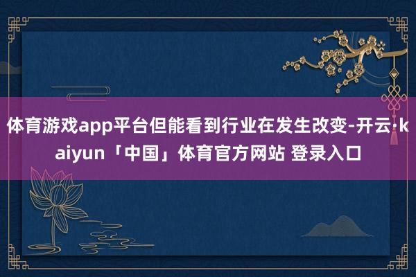 体育游戏app平台但能看到行业在发生改变-开云·kaiyun「中国」体育官方网站 登录入口