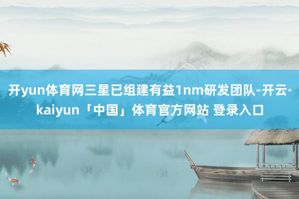 开yun体育网三星已组建有益1nm研发团队-开云·kaiyun「中国」体育官方网站 登录入口