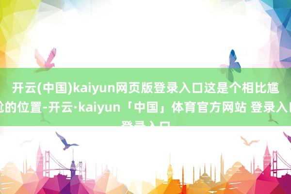 开云(中国)kaiyun网页版登录入口这是个相比尴尬的位置-开云·kaiyun「中国」体育官方网站 登录入口