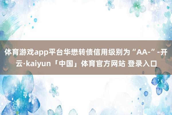 体育游戏app平台华懋转债信用级别为“AA-”-开云·kaiyun「中国」体育官方网站 登录入口
