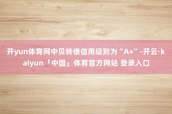 开yun体育网中贝转债信用级别为“A+”-开云·kaiyun「中国」体育官方网站 登录入口