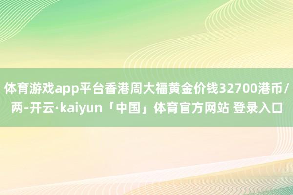 体育游戏app平台香港周大福黄金价钱32700港币/两-开云·kaiyun「中国」体育官方网站 登录入口