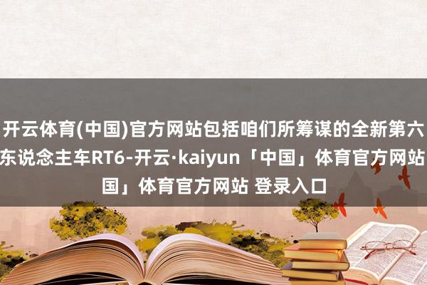 开云体育(中国)官方网站包括咱们所筹谋的全新第六代量产无东说念主车RT6-开云·kaiyun「中国」体育官方网站 登录入口