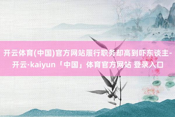 开云体育(中国)官方网站履行职务却高到吓东谈主-开云·kaiyun「中国」体育官方网站 登录入口