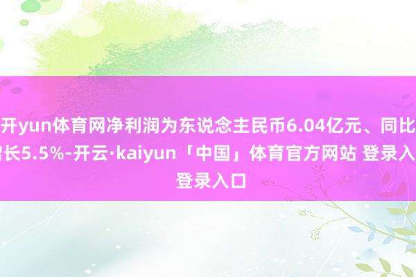开yun体育网净利润为东说念主民币6.04亿元、同比增长5.5%-开云·kaiyun「中国」体育官方网站 登录入口