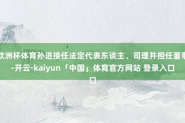 欧洲杯体育孙进接任法定代表东谈主、司理并担任董事-开云·kaiyun「中国」体育官方网站 登录入口