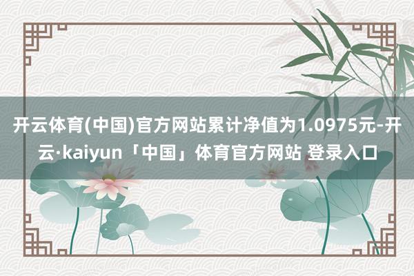 开云体育(中国)官方网站累计净值为1.0975元-开云·kaiyun「中国」体育官方网站 登录入口