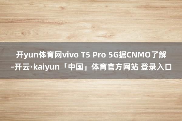 开yun体育网vivo T5 Pro 5G　　据CNMO了解-开云·kaiyun「中国」体育官方网站 登录入口