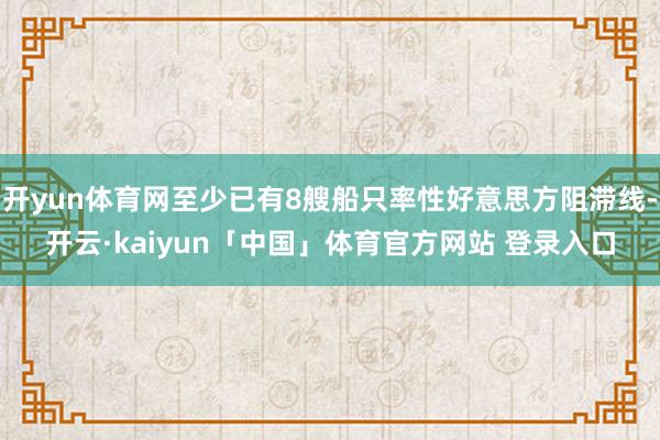 开yun体育网至少已有8艘船只率性好意思方阻滞线-开云·kaiyun「中国」体育官方网站 登录入口