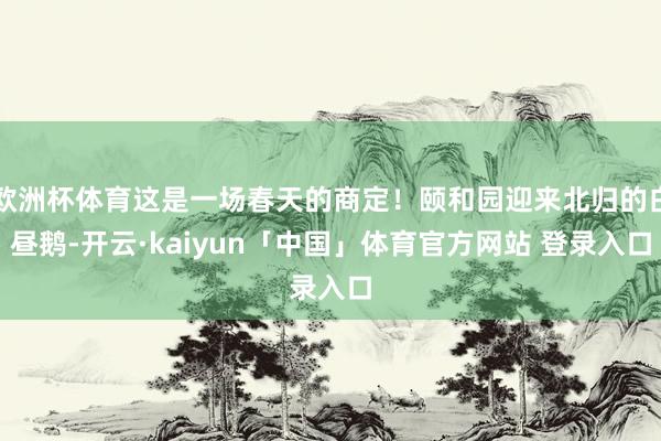 欧洲杯体育这是一场春天的商定！颐和园迎来北归的白昼鹅-开云·kaiyun「中国」体育官方网站 登录入口