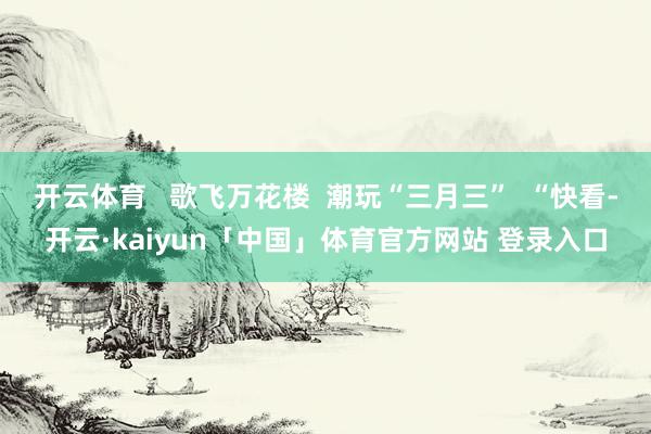 开云体育   歌飞万花楼  潮玩“三月三”  “快看-开云·kaiyun「中国」体育官方网站 登录入口