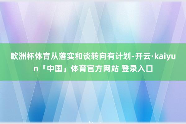 欧洲杯体育从落实和谈转向有计划-开云·kaiyun「中国」体育官方网站 登录入口