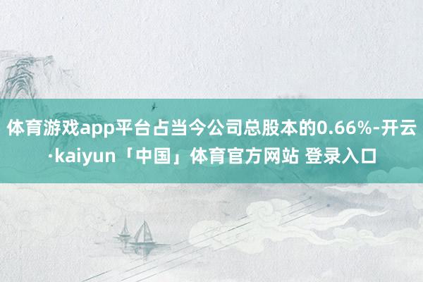 体育游戏app平台占当今公司总股本的0.66%-开云·kaiyun「中国」体育官方网站 登录入口