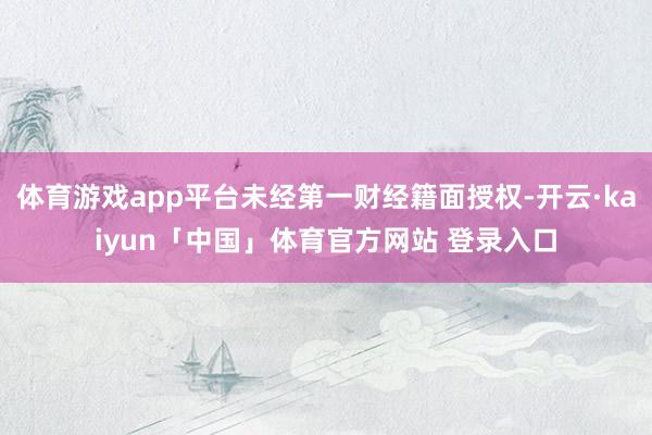 体育游戏app平台未经第一财经籍面授权-开云·kaiyun「中国」体育官方网站 登录入口