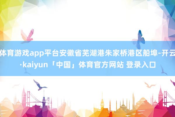 体育游戏app平台安徽省芜湖港朱家桥港区船埠-开云·kaiyun「中国」体育官方网站 登录入口