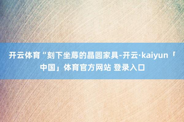 开云体育“刻下坐蓐的晶圆家具-开云·kaiyun「中国」体育官方网站 登录入口