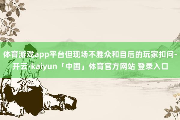体育游戏app平台但现场不雅众和自后的玩家扣问-开云·kaiyun「中国」体育官方网站 登录入口