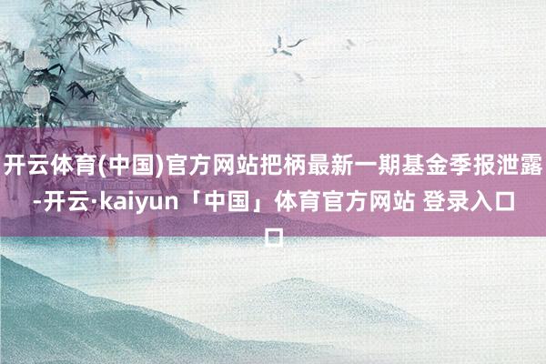 开云体育(中国)官方网站把柄最新一期基金季报泄露-开云·kaiyun「中国」体育官方网站 登录入口