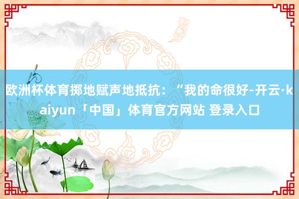 欧洲杯体育掷地赋声地抵抗：“我的命很好-开云·kaiyun「中国」体育官方网站 登录入口